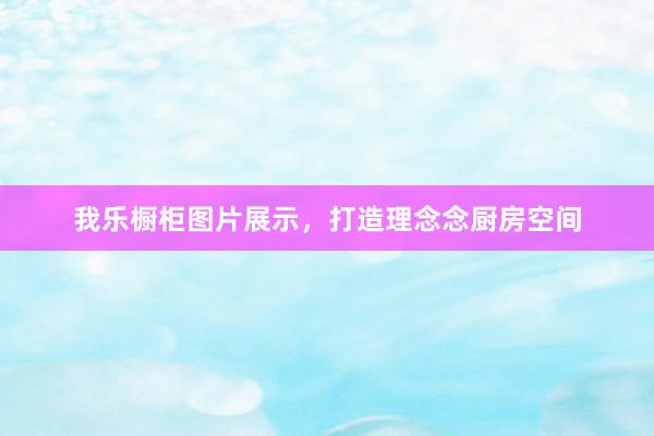 我乐橱柜图片展示，打造理念念厨房空间