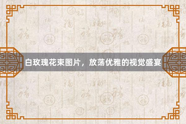 白玫瑰花束图片,放荡优雅的视觉盛宴